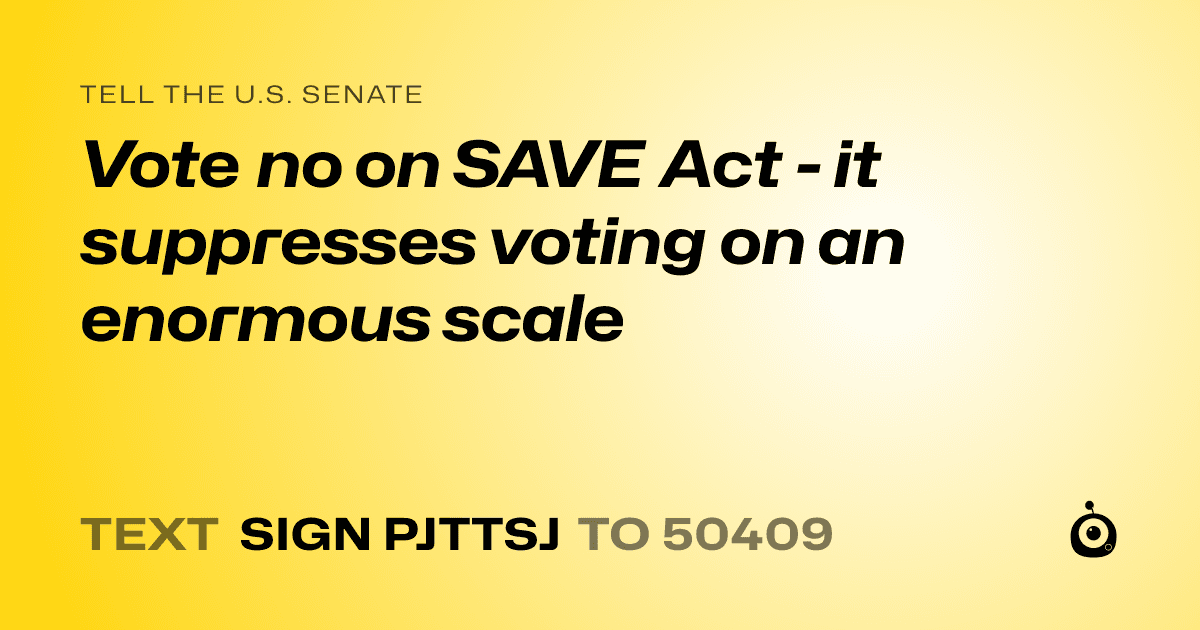 A shareable card that reads "tell the U.S. Senate: Vote no on SAVE Act - it suppresses voting on an enormous scale" followed by "text sign PJTTSJ to 50409"