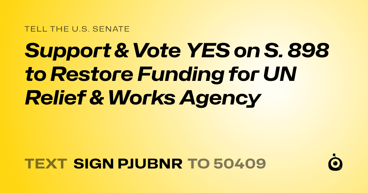 A shareable card that reads "tell the U.S. Senate: Support & Vote YES on S. 898 to Restore Funding for UN Relief & Works Agency" followed by "text sign PJUBNR to 50409"