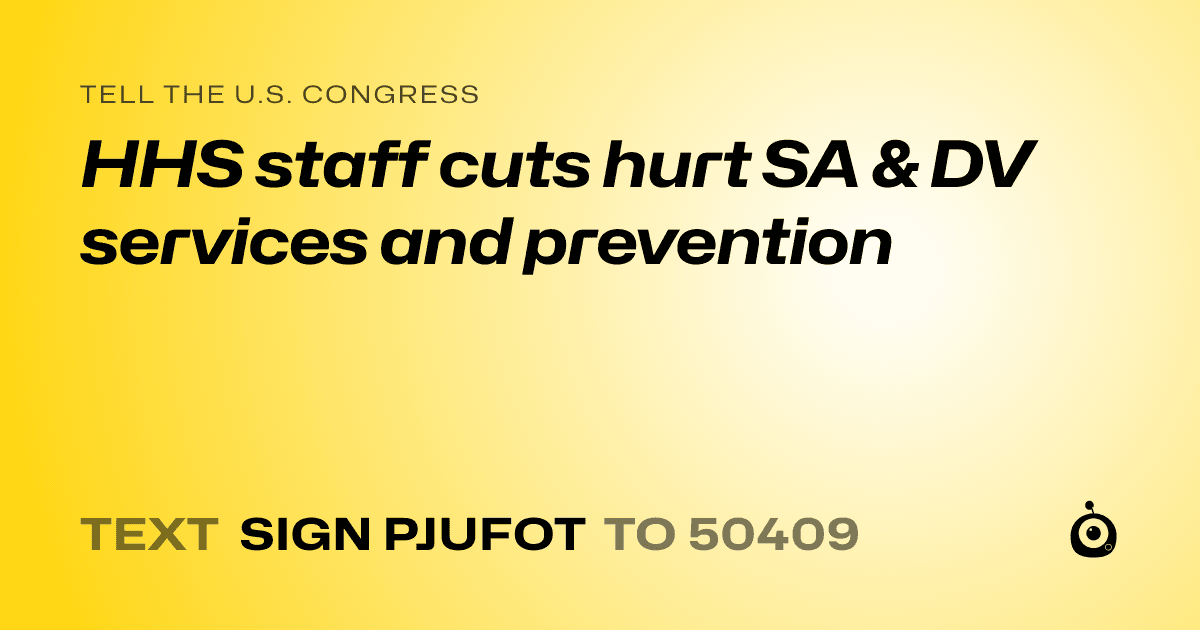 A shareable card that reads "tell the U.S. Congress: HHS staff cuts hurt SA & DV services and prevention" followed by "text sign PJUFOT to 50409"