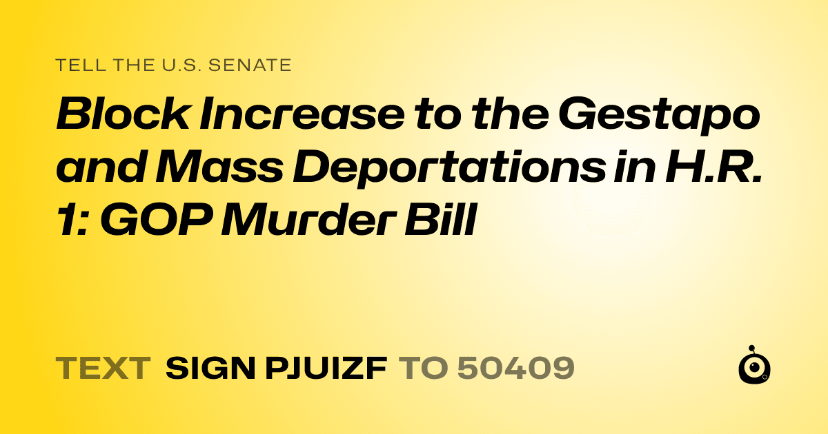 A shareable card that reads "tell the U.S. Senate: Block Increase to the Gestapo and Mass Deportations in H.R. 1: GOP Murder Bill" followed by "text sign PJUIZF to 50409"