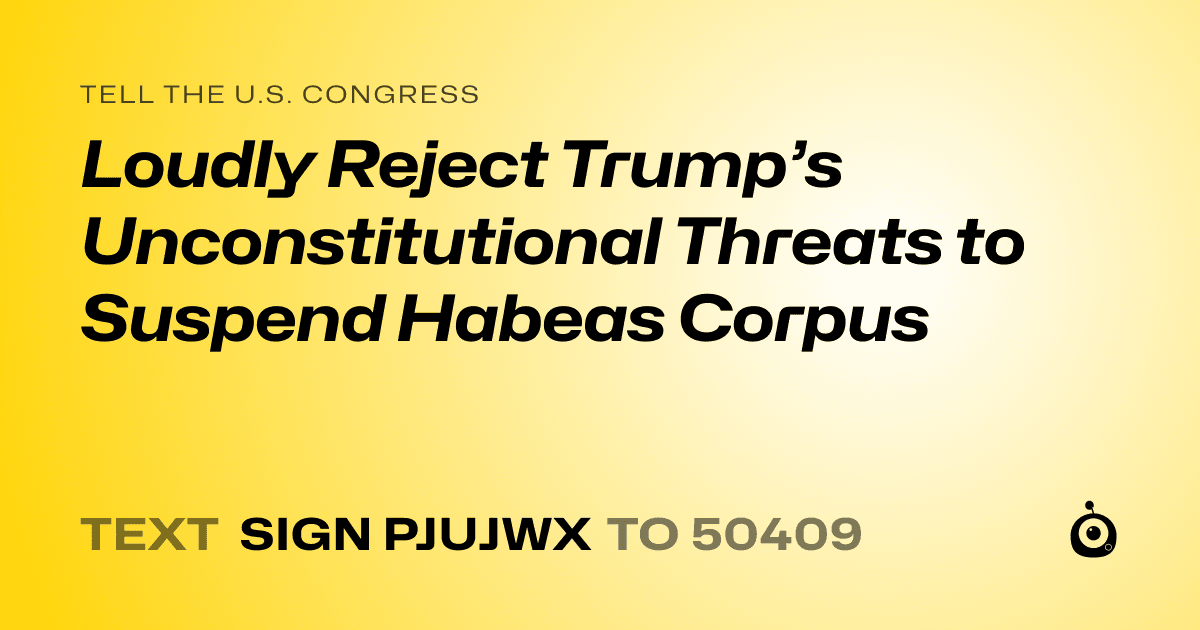 A shareable card that reads "tell the U.S. Congress: Loudly Reject Trump’s Unconstitutional Threats to Suspend Habeas Corpus" followed by "text sign PJUJWX to 50409"
