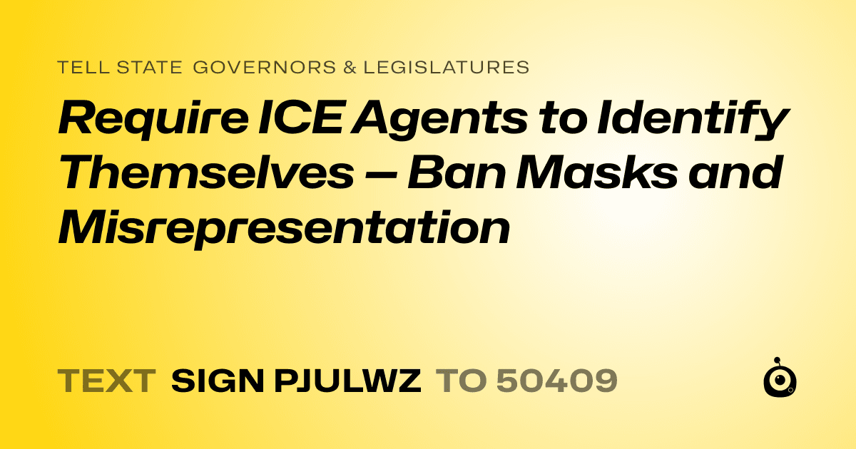 A shareable card that reads "tell State Governors & Legislatures: Require ICE Agents to Identify Themselves — Ban Masks and Misrepresentation" followed by "text sign PJULWZ to 50409"