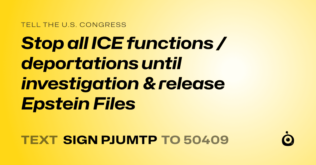 A shareable card that reads "tell the U.S. Congress: Stop all ICE functions /deportations until investigation & release Epstein Files" followed by "text sign PJUMTP to 50409"