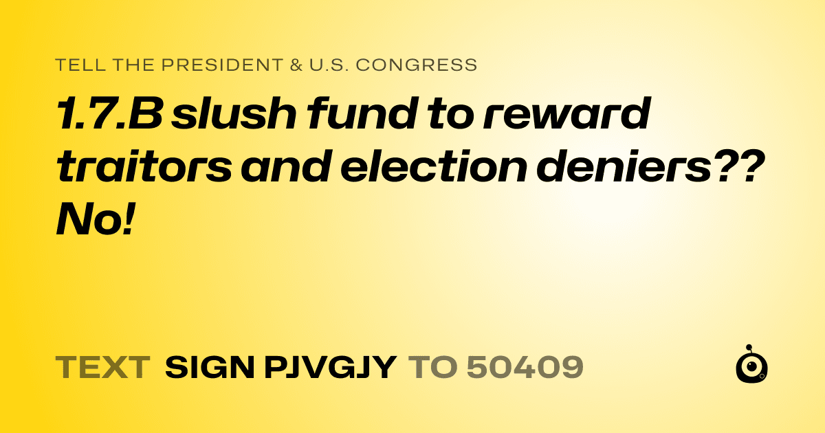 A shareable card that reads "tell the President & U.S. Congress: 1.7.B slush fund to reward traitors and election deniers?? No!" followed by "text sign PJVGJY to 50409"