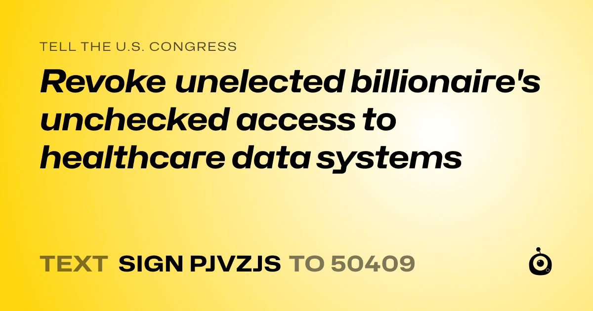 A shareable card that reads "tell the U.S. Congress: Revoke unelected billionaire's unchecked access to healthcare data systems" followed by "text sign PJVZJS to 50409"