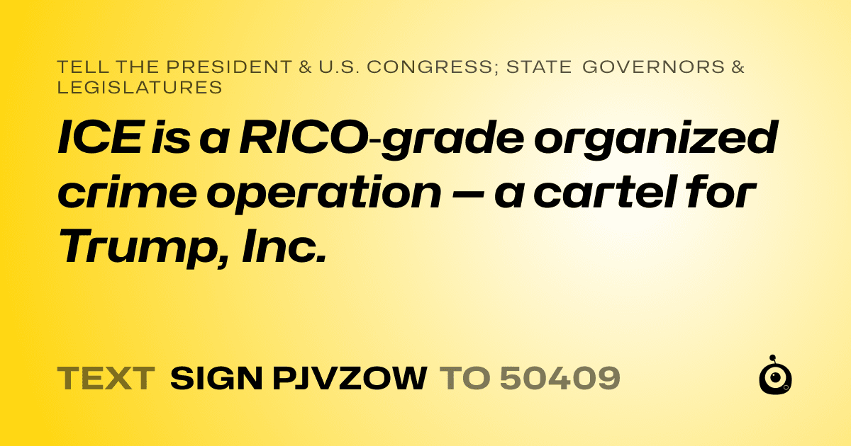 A shareable card that reads "tell the President & U.S. Congress; State Governors & Legislatures: ICE is a RICO‑grade organized crime operation — a cartel for Trump, Inc." followed by "text sign PJVZOW to 50409"