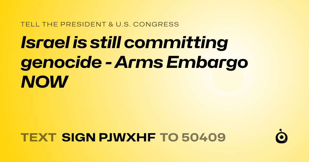 A shareable card that reads "tell the President & U.S. Congress: Israel is still committing genocide - Arms Embargo NOW" followed by "text sign PJWXHF to 50409"