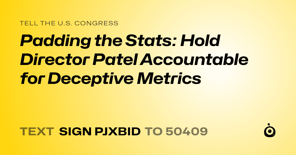 A shareable card that reads "tell the U.S. Congress: Padding the Stats: Hold Director Patel Accountable for Deceptive Metrics" followed by "text sign PJXBID to 50409"