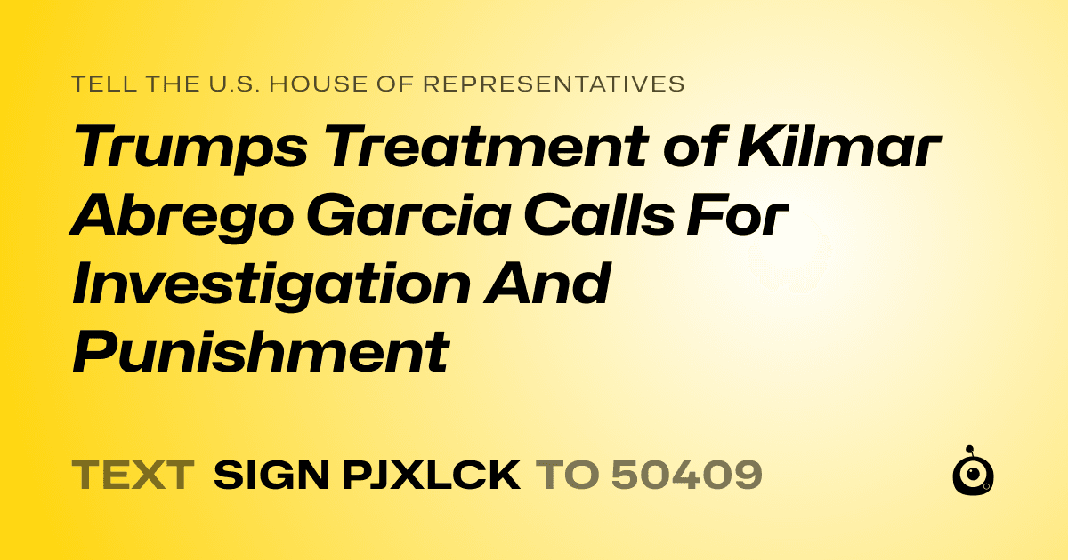A shareable card that reads "tell the U.S. House of Representatives: Trumps Treatment of Kilmar Abrego Garcia Calls For Investigation And Punishment" followed by "text sign PJXLCK to 50409"