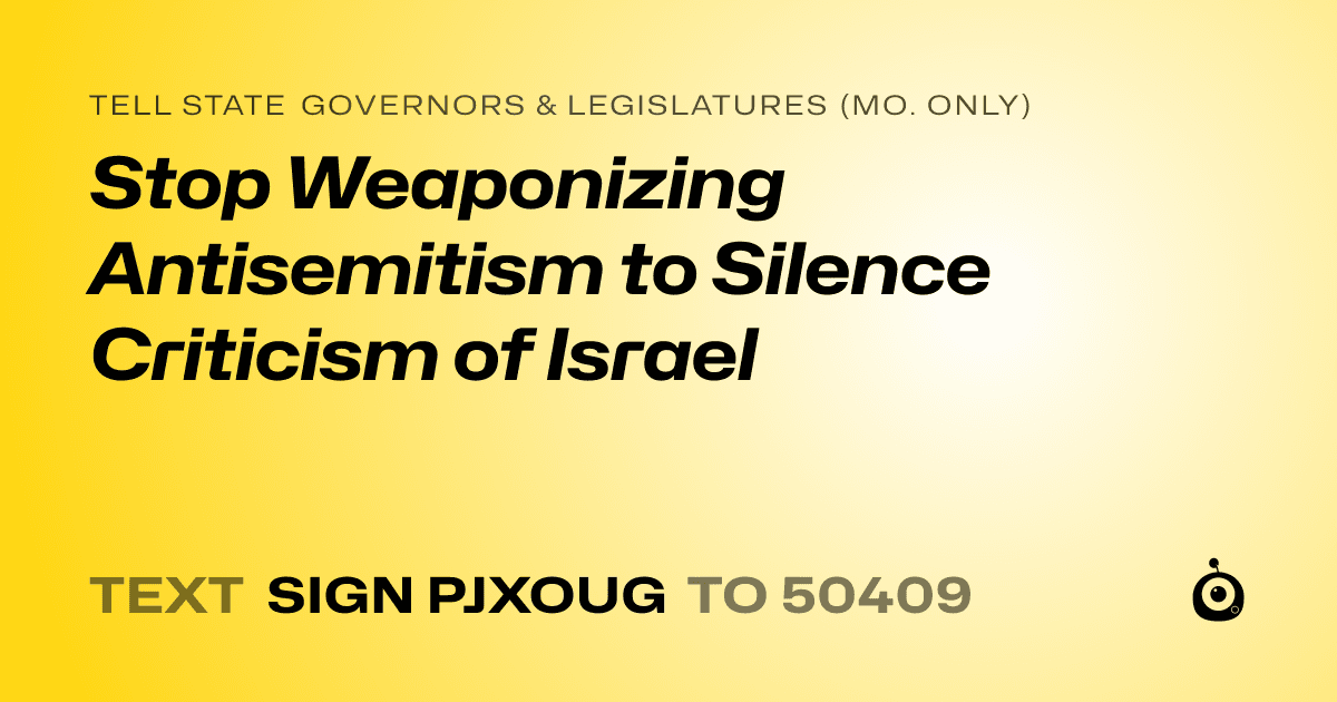 A shareable card that reads "tell State Governors & Legislatures (Mo. only): Stop Weaponizing Antisemitism to Silence Criticism of Israel" followed by "text sign PJXOUG to 50409"
