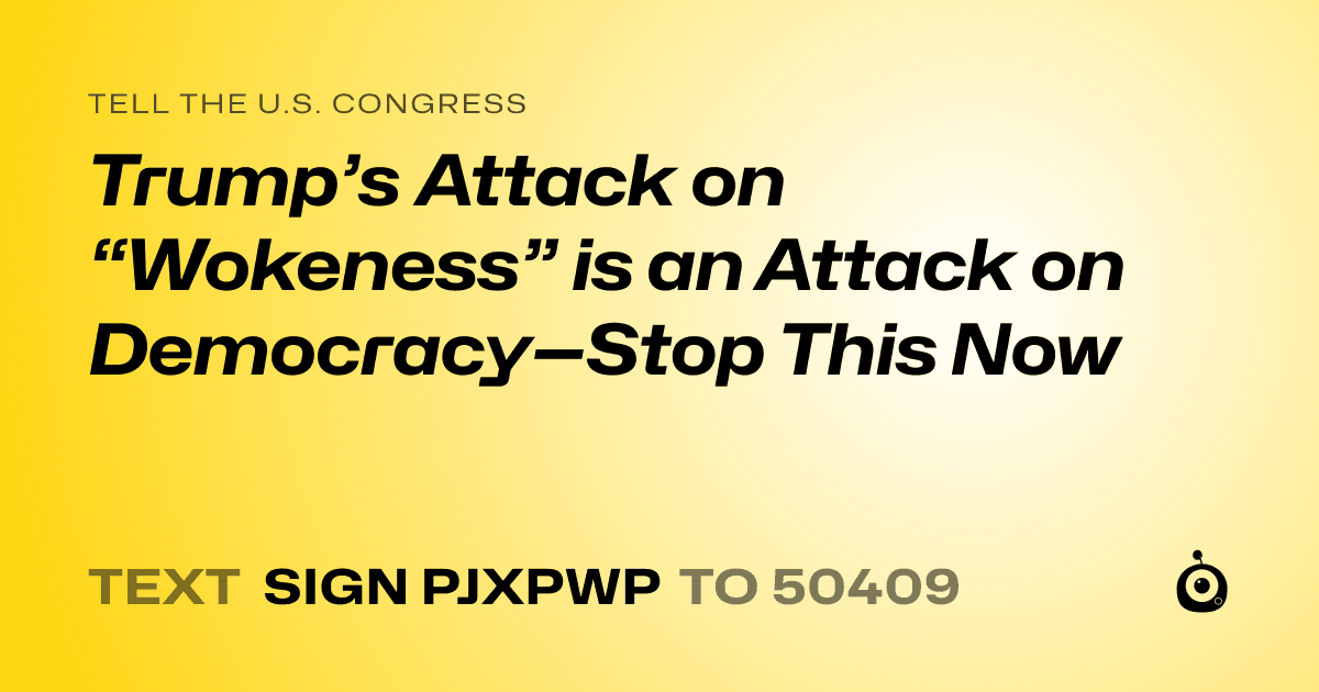A shareable card that reads "tell the U.S. Congress: Trump’s Attack on “Wokeness” is an Attack on Democracy—Stop This Now" followed by "text sign PJXPWP to 50409"