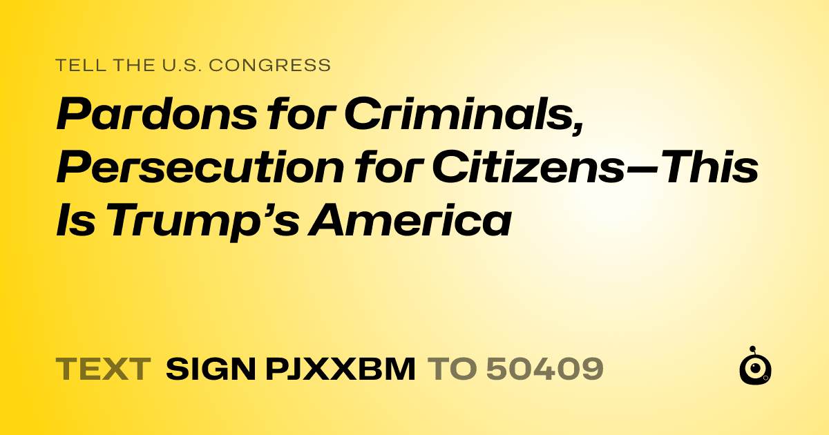 A shareable card that reads "tell the U.S. Congress: Pardons for Criminals, Persecution for Citizens—This Is Trump’s America" followed by "text sign PJXXBM to 50409"
