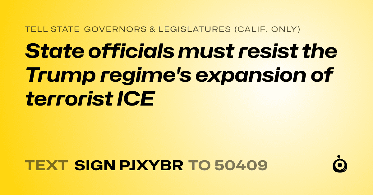 A shareable card that reads "tell State Governors & Legislatures (Calif. only): State officials must resist the Trump regime's expansion of terrorist ICE" followed by "text sign PJXYBR to 50409"