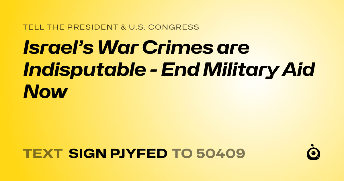 A shareable card that reads "tell the President & U.S. Congress: Israel’s War Crimes are Indisputable - End Military Aid Now" followed by "text sign PJYFED to 50409"