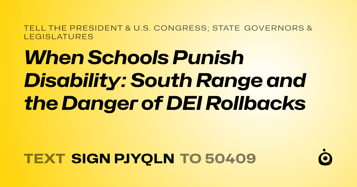 A shareable card that reads "tell the President & U.S. Congress; State Governors & Legislatures: When Schools Punish Disability: South Range and the Danger of DEI Rollbacks" followed by "text sign PJYQLN to 50409"