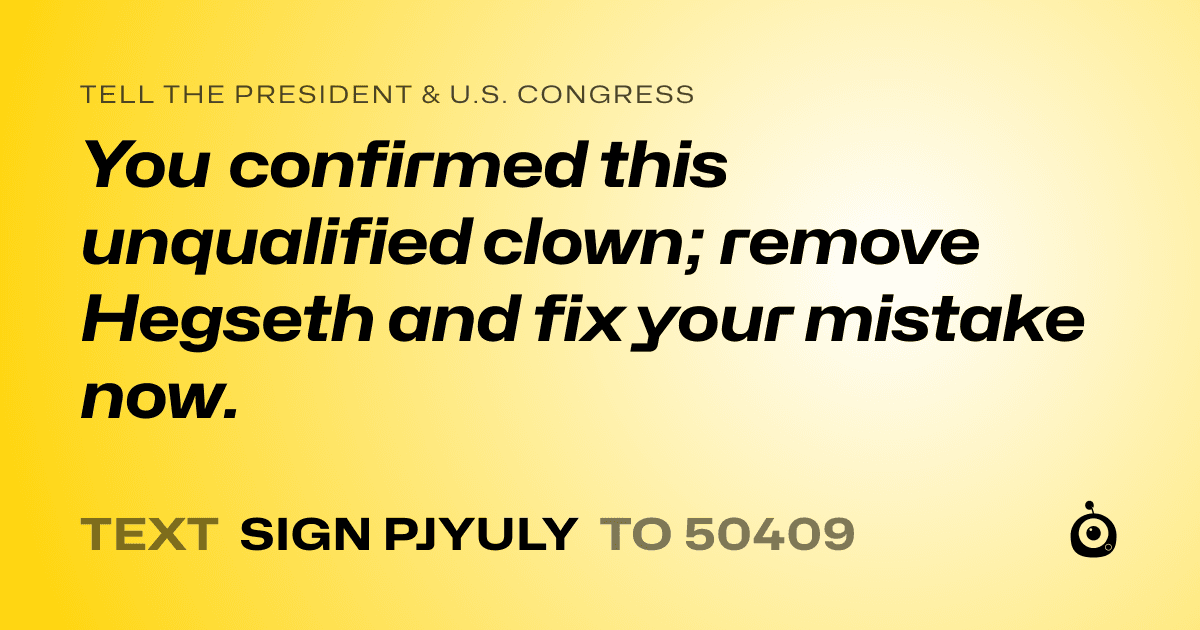 A shareable card that reads "tell the President & U.S. Congress: You confirmed this unqualified clown; remove Hegseth and fix your mistake now." followed by "text sign PJYULY to 50409"