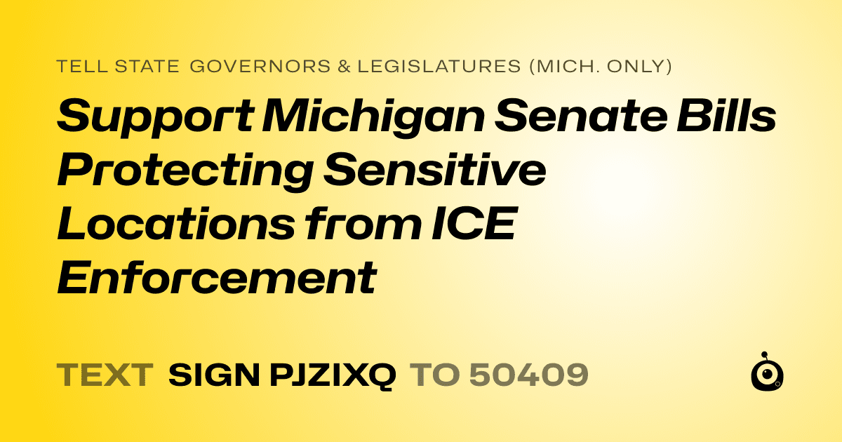 A shareable card that reads "tell State Governors & Legislatures (Mich. only): Support Michigan Senate Bills Protecting Sensitive Locations from ICE Enforcement" followed by "text sign PJZIXQ to 50409"