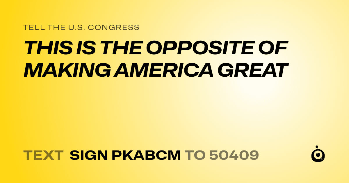A shareable card that reads "tell the U.S. Congress: THIS IS THE OPPOSITE OF MAKING AMERICA GREAT" followed by "text sign PKABCM to 50409"