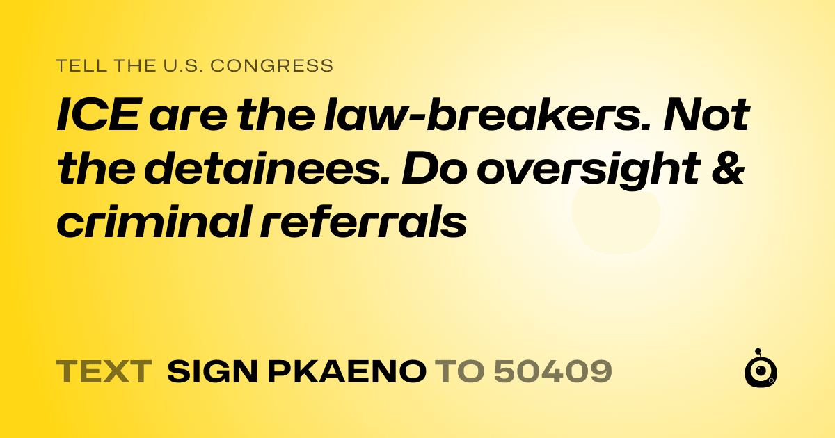 A shareable card that reads "tell the U.S. Congress: ICE are the law-breakers. Not the detainees. Do oversight & criminal referrals" followed by "text sign PKAENO to 50409"