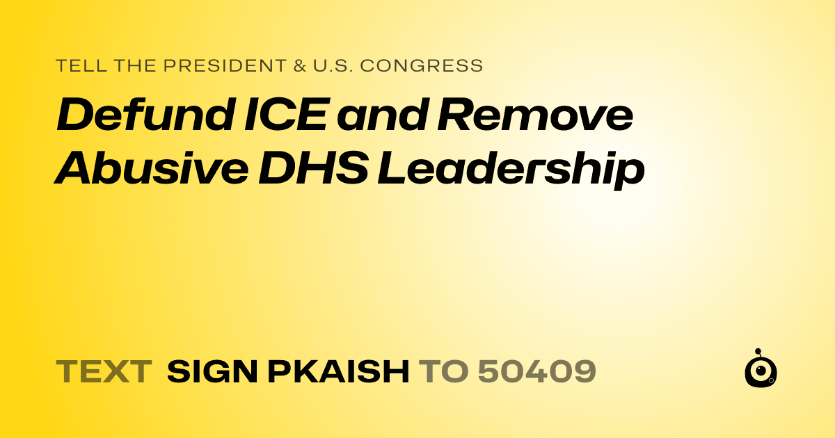 A shareable card that reads "tell the President & U.S. Congress: Defund ICE and Remove Abusive DHS Leadership" followed by "text sign PKAISH to 50409"