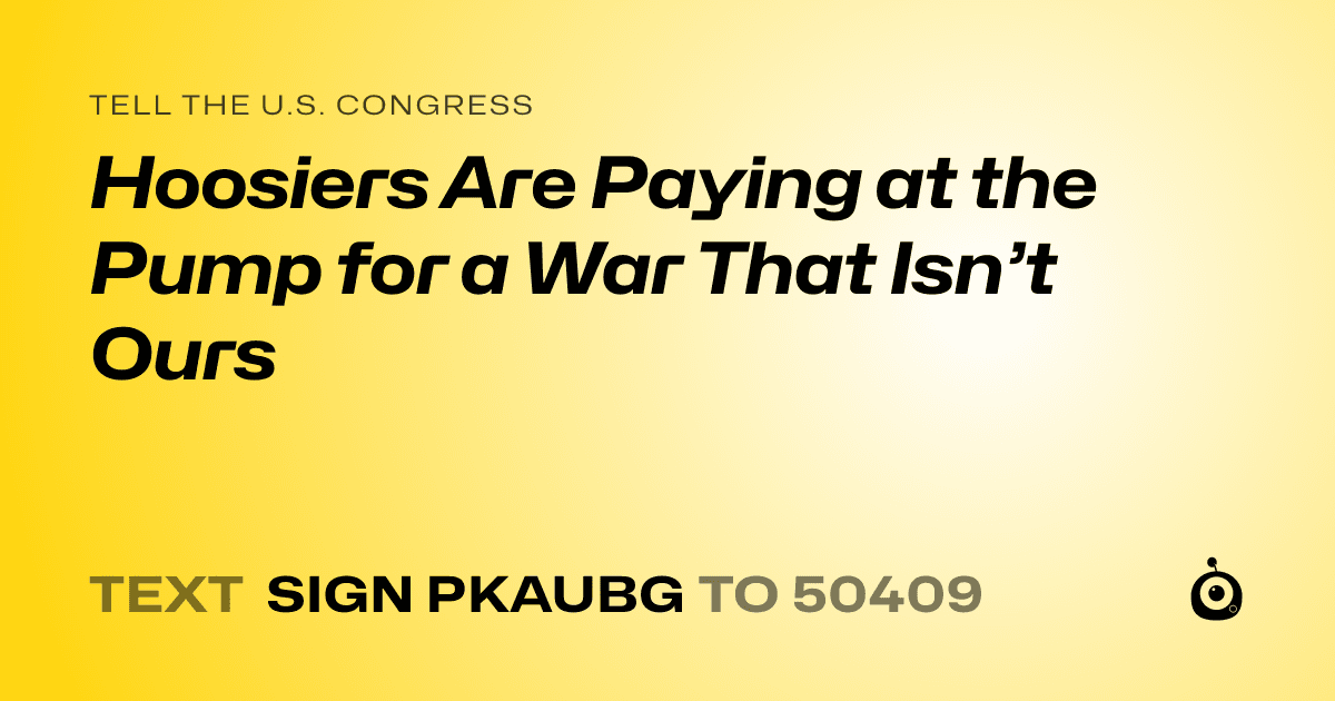 A shareable card that reads "tell the U.S. Congress: Hoosiers Are Paying at the Pump for a War That Isn’t Ours" followed by "text sign PKAUBG to 50409"