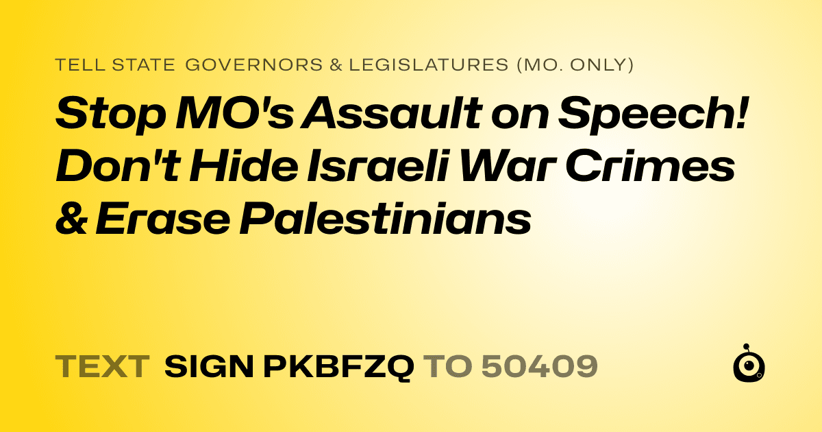 A shareable card that reads "tell State Governors & Legislatures (Mo. only): Stop MO's Assault on Speech! Don't Hide Israeli War Crimes & Erase Palestinians" followed by "text sign PKBFZQ to 50409"
