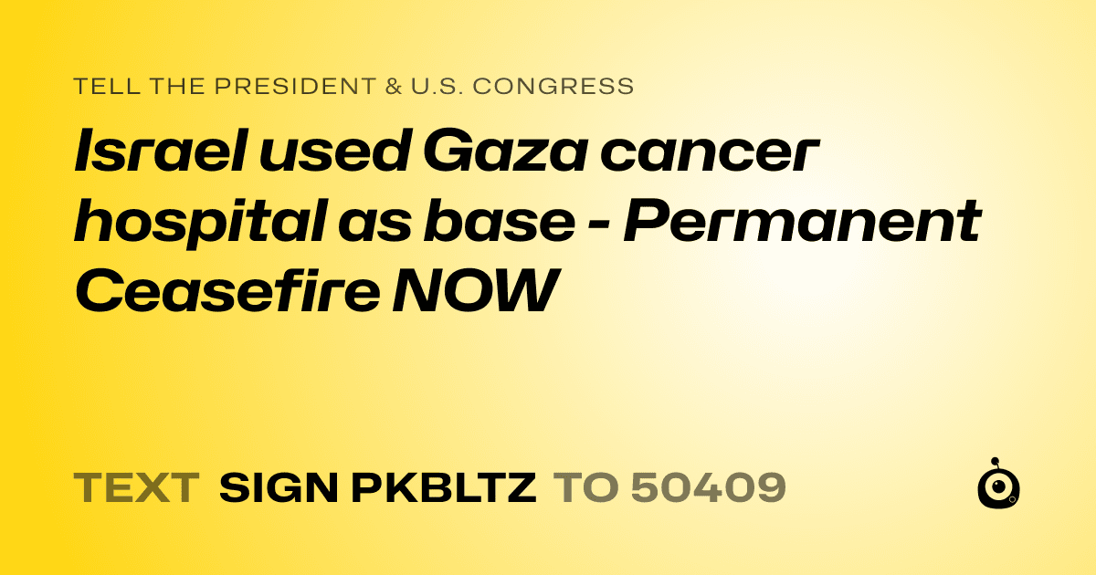 A shareable card that reads "tell the President & U.S. Congress: Israel used Gaza cancer hospital as base - Permanent Ceasefire NOW" followed by "text sign PKBLTZ to 50409"