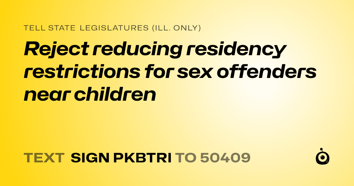 A shareable card that reads "tell State Legislatures (Ill. only): Reject reducing residency restrictions for sex offenders near children" followed by "text sign PKBTRI to 50409"