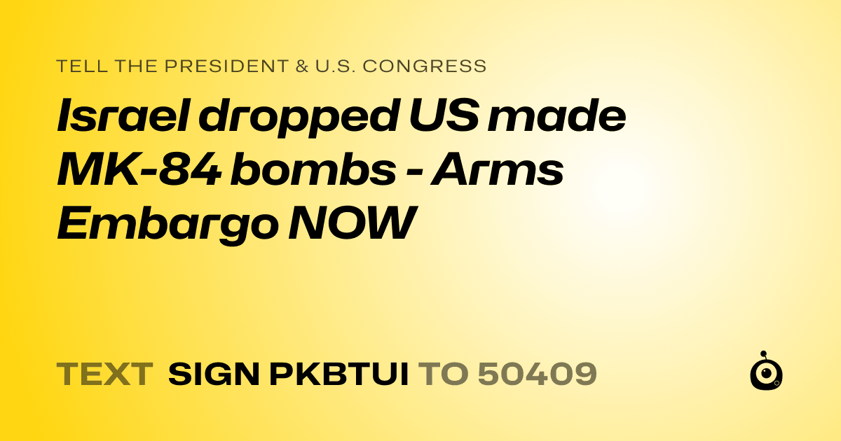 A shareable card that reads "tell the President & U.S. Congress: Israel dropped US made MK-84 bombs - Arms Embargo NOW" followed by "text sign PKBTUI to 50409"