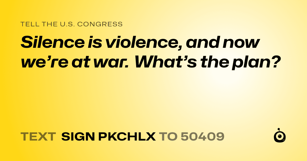 A shareable card that reads "tell the U.S. Congress: Silence is violence, and now we’re at war. What’s the plan?" followed by "text sign PKCHLX to 50409"