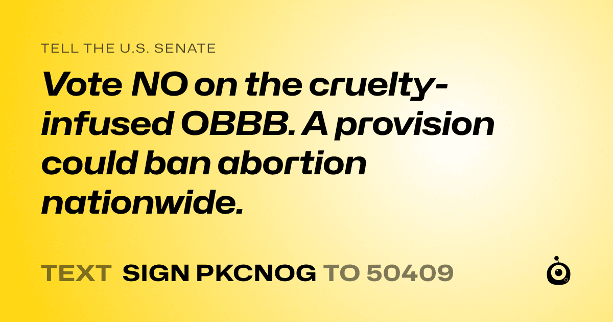 A shareable card that reads "tell the U.S. Senate: Vote NO on the cruelty-infused OBBB.

A provision could ban abortion nationwide." followed by "text sign PKCNOG to 50409"