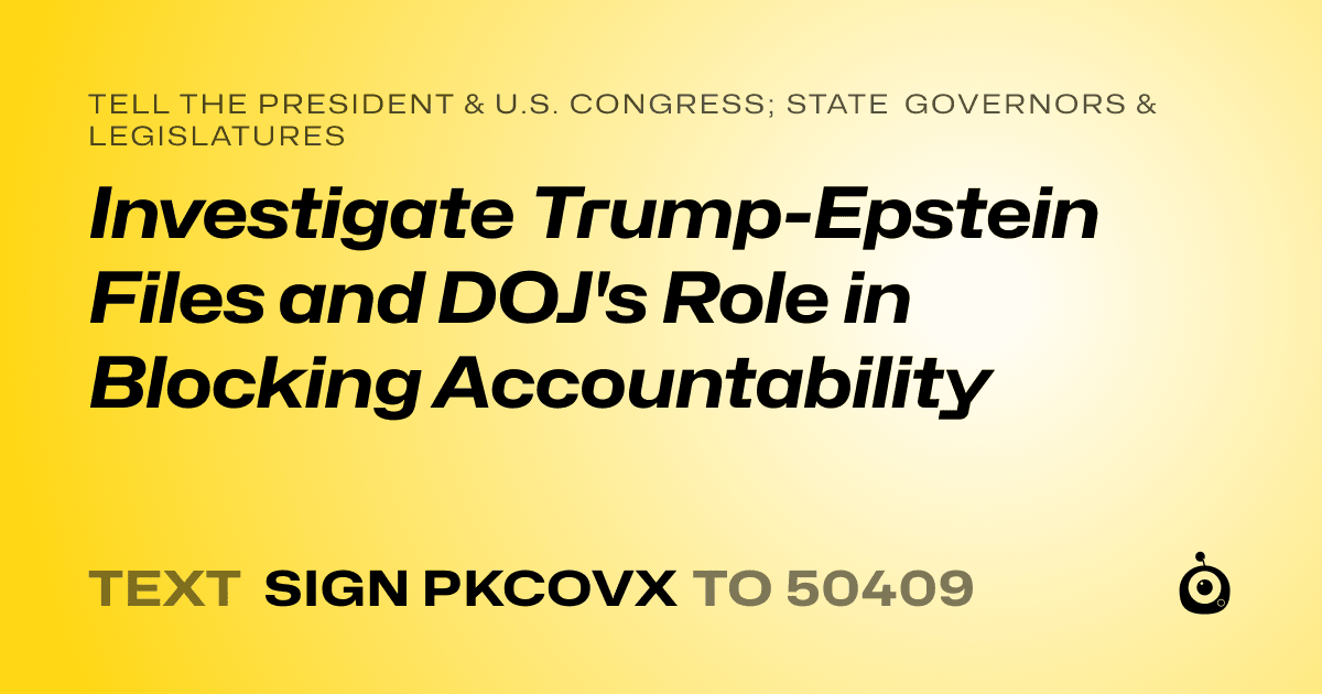 A shareable card that reads "tell the President & U.S. Congress; State Governors & Legislatures: Investigate Trump-Epstein Files and DOJ's Role in Blocking Accountability" followed by "text sign PKCOVX to 50409"