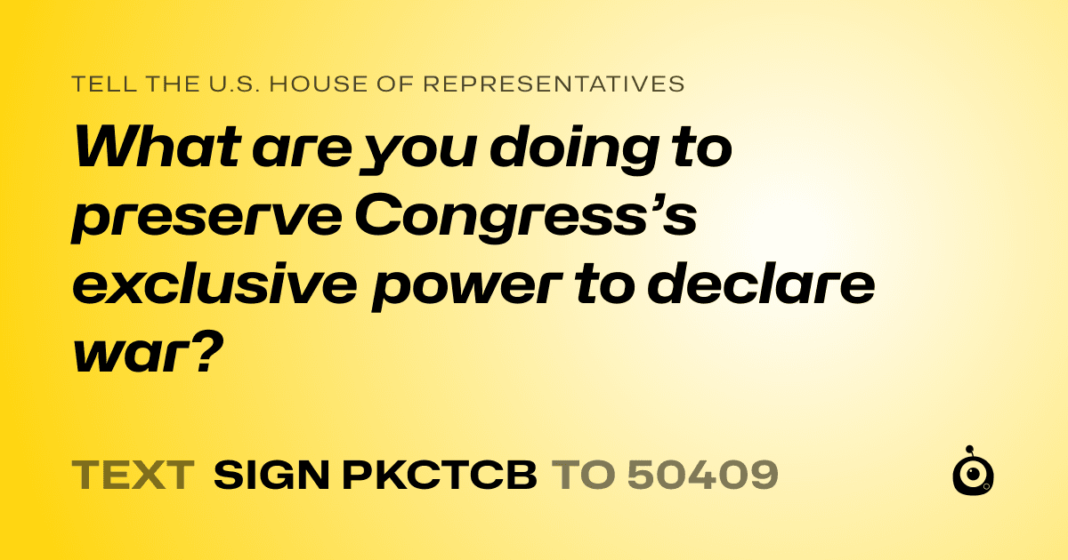 A shareable card that reads "tell the U.S. House of Representatives: What are you doing to preserve Congress’s exclusive power to declare war?" followed by "text sign PKCTCB to 50409"