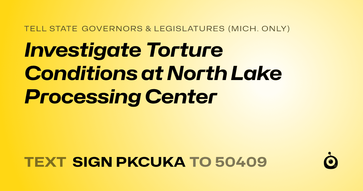 A shareable card that reads "tell State Governors & Legislatures (Mich. only): Investigate Torture Conditions at North Lake Processing Center" followed by "text sign PKCUKA to 50409"