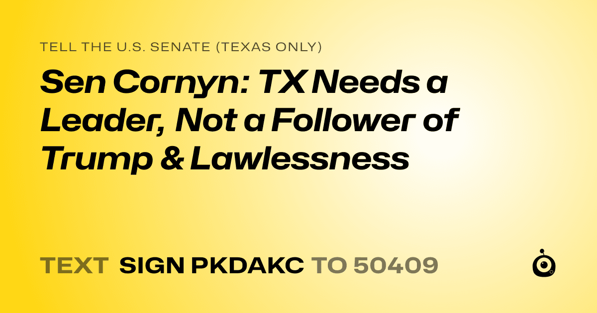 A shareable card that reads "tell the U.S. Senate (Texas only): Sen Cornyn: TX Needs a Leader, Not a Follower of Trump & Lawlessness" followed by "text sign PKDAKC to 50409"