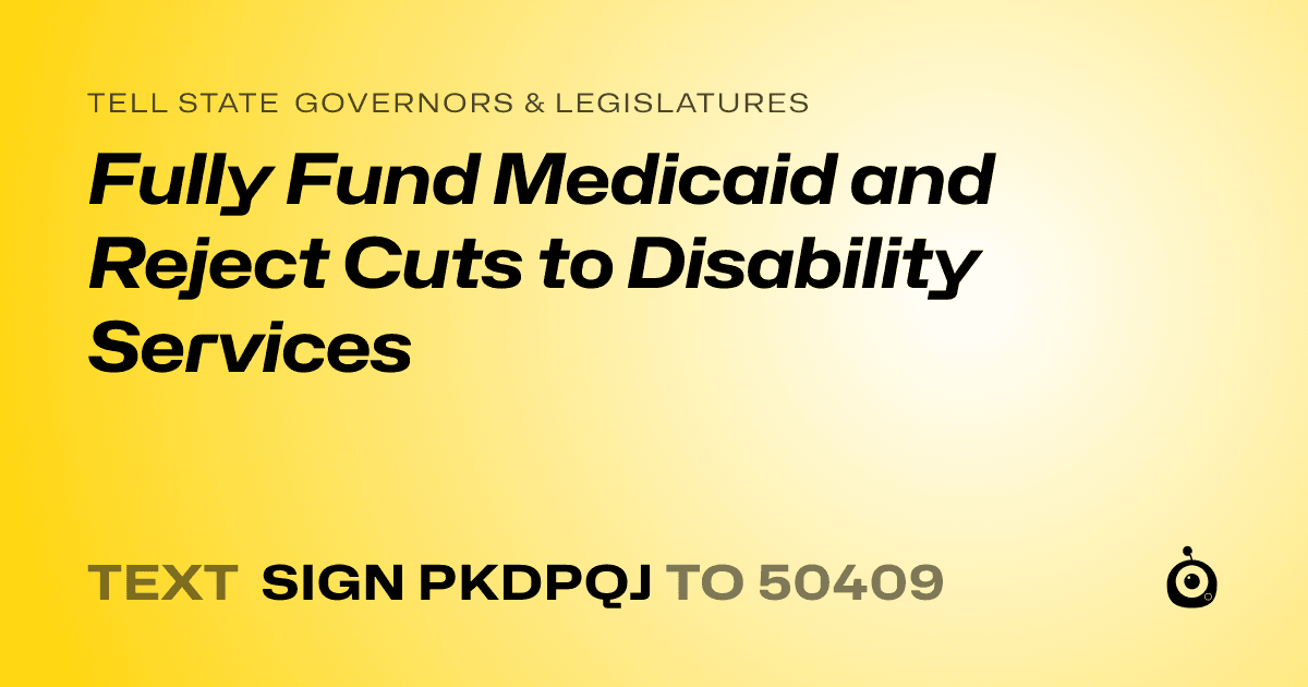 A shareable card that reads "tell State Governors & Legislatures: Fully Fund Medicaid and Reject Cuts to Disability Services" followed by "text sign PKDPQJ to 50409"