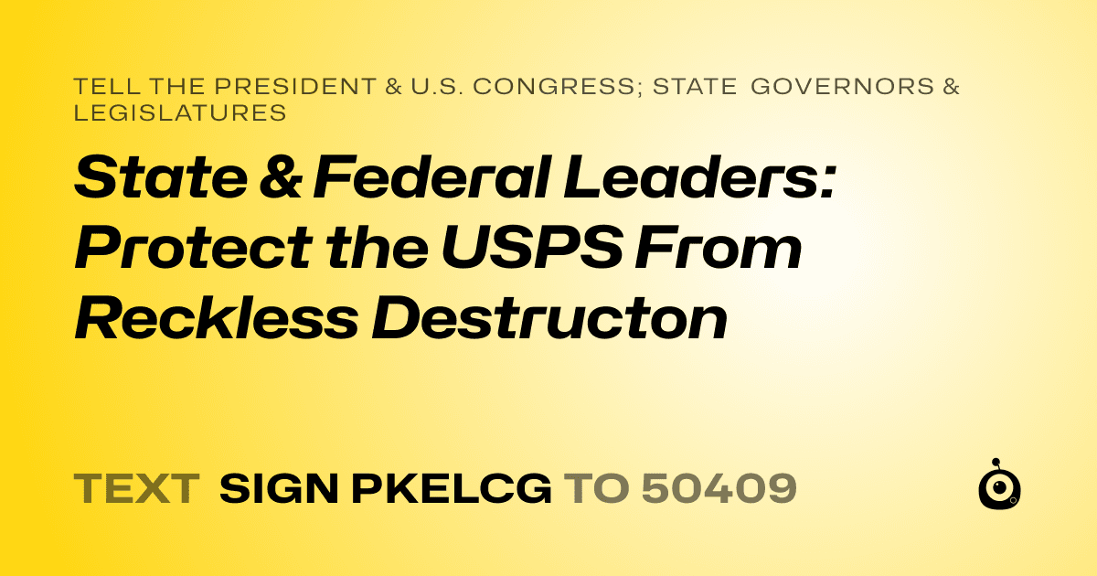 A shareable card that reads "tell the President & U.S. Congress; State Governors & Legislatures: State & Federal Leaders: Protect the USPS From Reckless Destructon" followed by "text sign PKELCG to 50409"