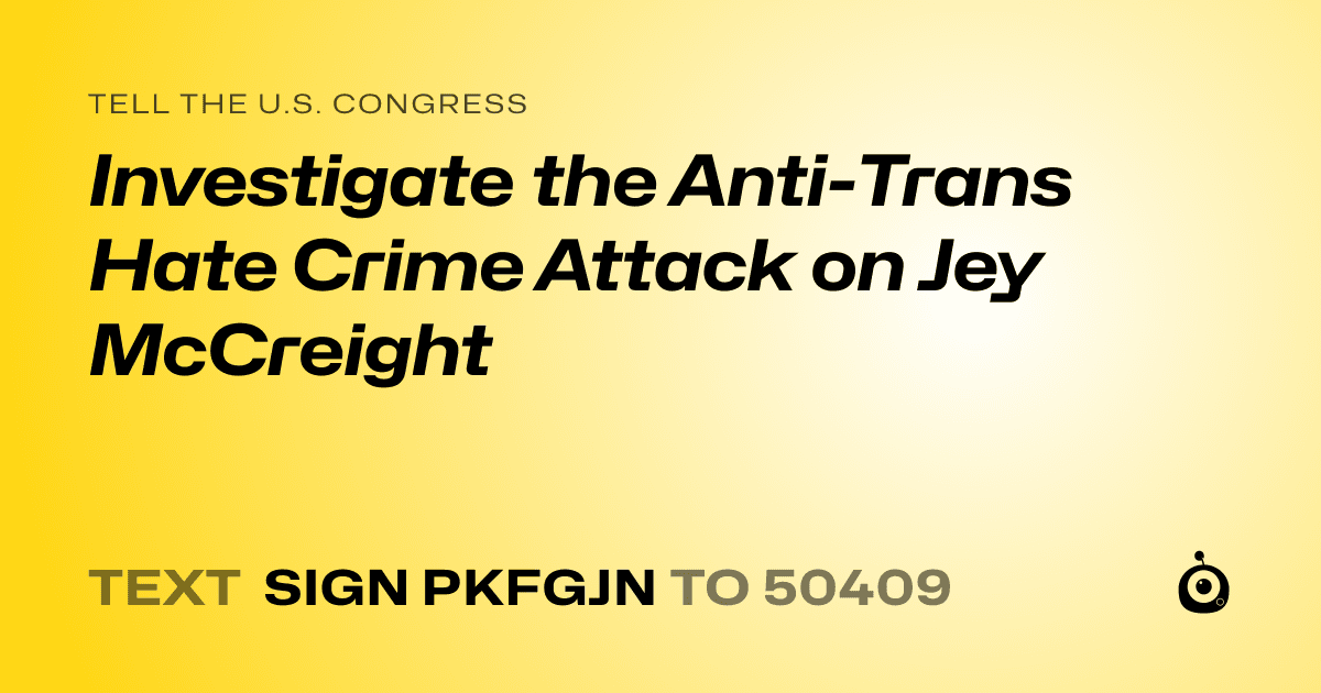 A shareable card that reads "tell the U.S. Congress: Investigate the Anti-Trans Hate Crime Attack on Jey McCreight" followed by "text sign PKFGJN to 50409"