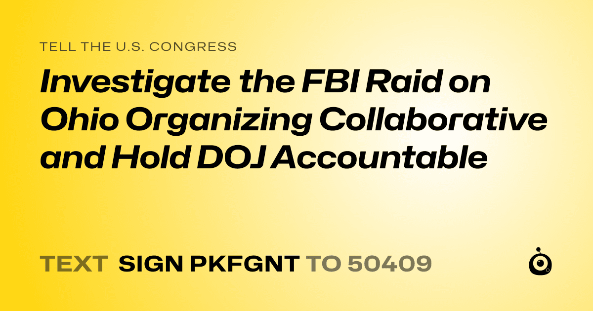 A shareable card that reads "tell the U.S. Congress: Investigate the FBI Raid on Ohio Organizing Collaborative and Hold DOJ Accountable" followed by "text sign PKFGNT to 50409"