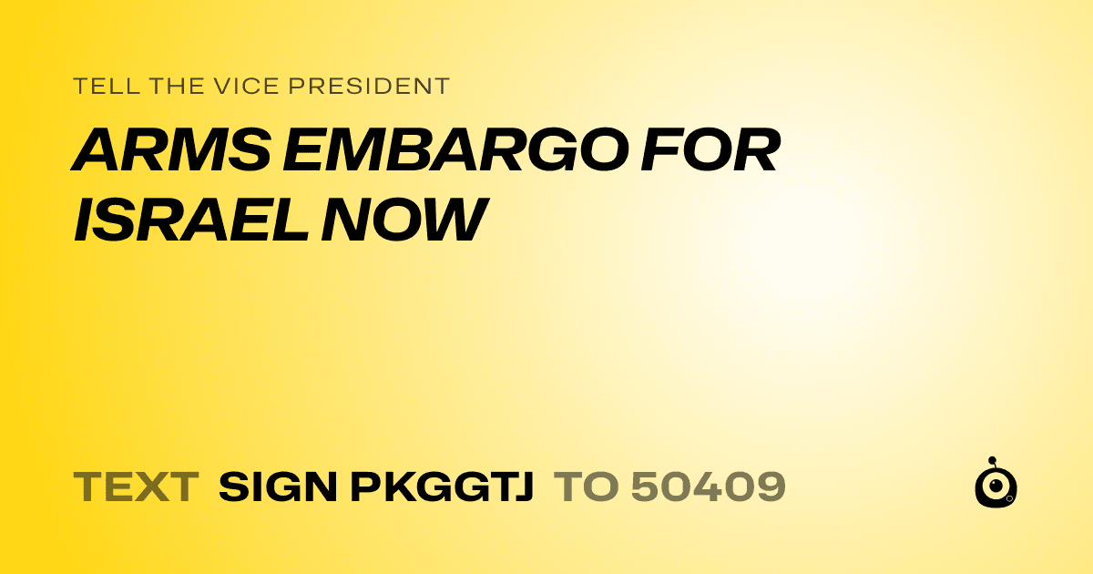 A shareable card that reads "tell the Vice President: ARMS EMBARGO FOR ISRAEL NOW" followed by "text sign PKGGTJ to 50409"