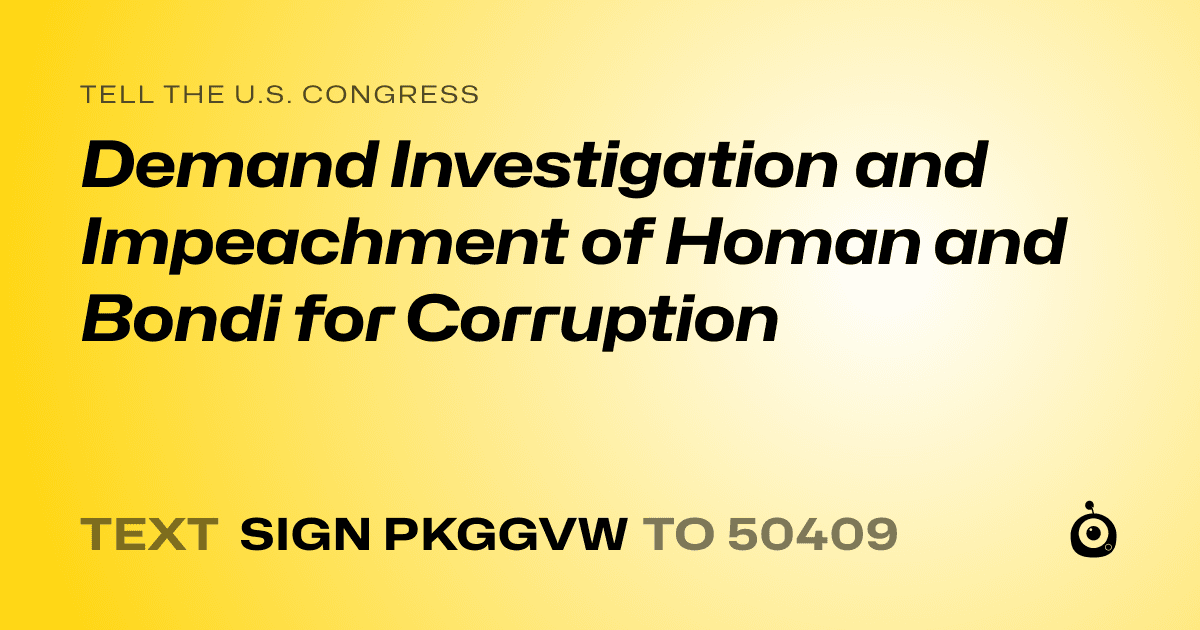 A shareable card that reads "tell the U.S. Congress: Demand Investigation and Impeachment of Homan and Bondi for Corruption" followed by "text sign PKGGVW to 50409"