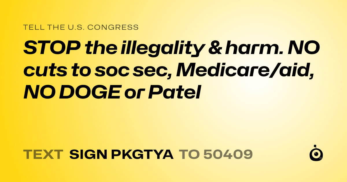 A shareable card that reads "tell the U.S. Congress: STOP the illegality & harm. NO cuts to soc sec, Medicare/aid, NO DOGE or Patel" followed by "text sign PKGTYA to 50409"
