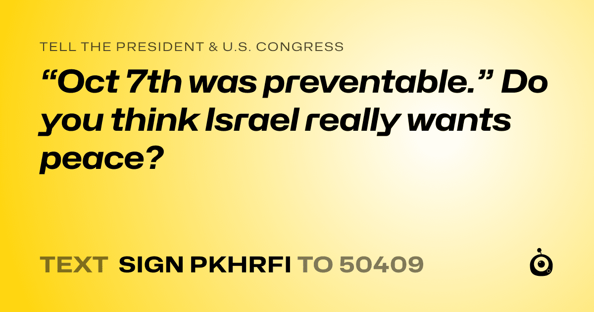 A shareable card that reads "tell the President & U.S. Congress: “Oct 7th was preventable.” Do you think Israel really wants peace?" followed by "text sign PKHRFI to 50409"