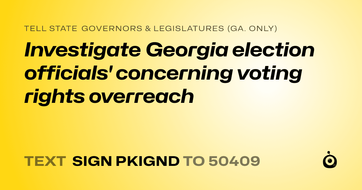 A shareable card that reads "tell State Governors & Legislatures (Ga. only): Investigate Georgia election officials' concerning voting rights overreach" followed by "text sign PKIGND to 50409"