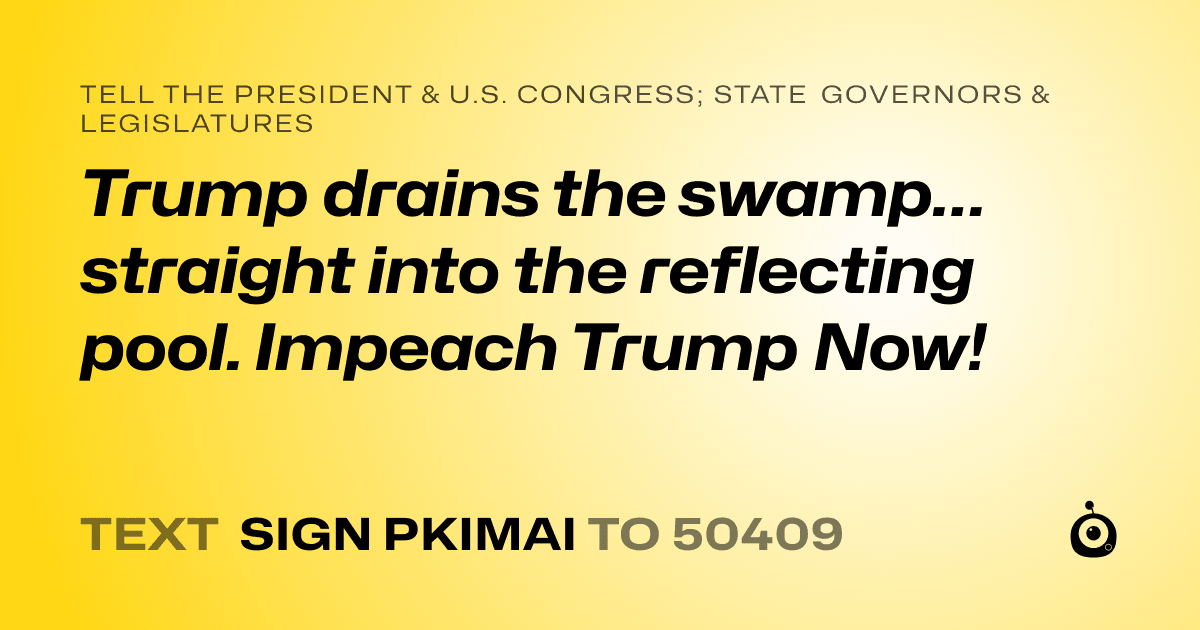 A shareable card that reads "tell the President & U.S. Congress; State Governors & Legislatures: Trump drains the swamp… straight into the reflecting pool.
Impeach Trump Now!" followed by "text sign PKIMAI to 50409"