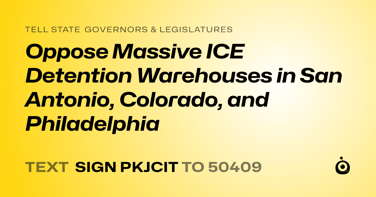 A shareable card that reads "tell State Governors & Legislatures: Oppose Massive ICE Detention Warehouses in San Antonio, Colorado, and Philadelphia" followed by "text sign PKJCIT to 50409"