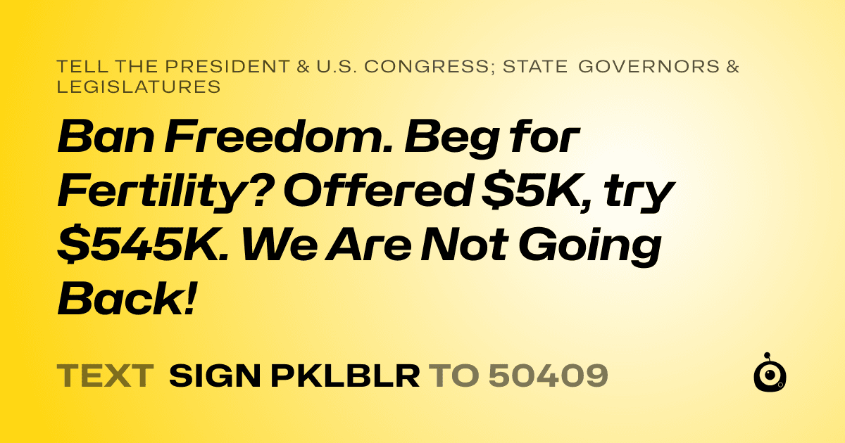 A shareable card that reads "tell the President & U.S. Congress; State Governors & Legislatures: Ban Freedom. Beg for Fertility? Offered $5K, try  $545K. We Are Not Going Back!" followed by "text sign PKLBLR to 50409"