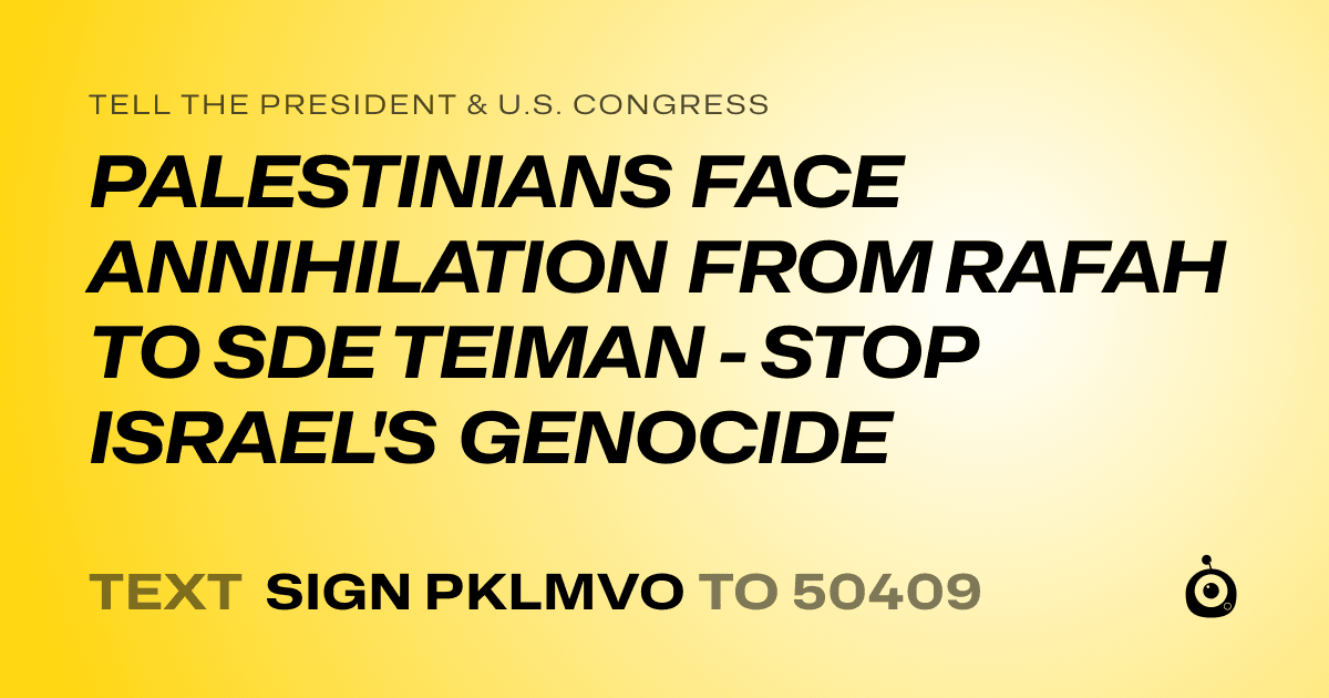 A shareable card that reads "tell the President & U.S. Congress: PALESTINIANS FACE ANNIHILATION FROM RAFAH TO SDE TEIMAN - STOP ISRAEL'S GENOCIDE" followed by "text sign PKLMVO to 50409"