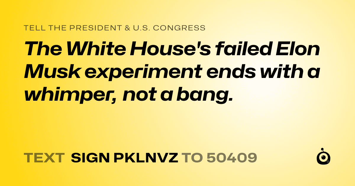 A shareable card that reads "tell the President & U.S. Congress: The White House's failed Elon Musk experiment ends with a whimper, not a bang." followed by "text sign PKLNVZ to 50409"