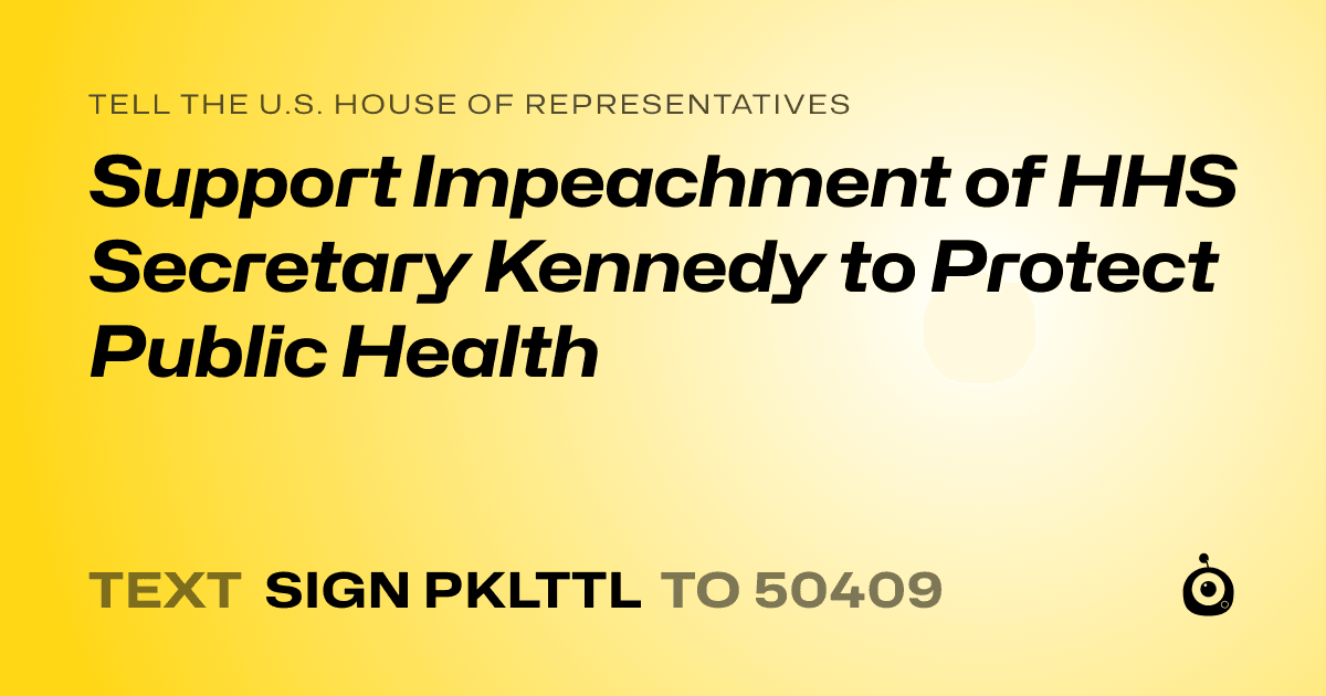 A shareable card that reads "tell the U.S. House of Representatives: Support Impeachment of HHS Secretary Kennedy to Protect Public Health" followed by "text sign PKLTTL to 50409"